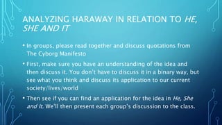ANALYZING HARAWAY IN RELATION TO HE,
SHE AND IT
• In groups, please read together and discuss quotations from
The Cyborg Manifesto
• First, make sure you have an understanding of the idea and
then discuss it. You don’t have to discuss it in a binary way, but
see what you think and discuss its application to our current
society/lives/world
• Then see if you can find an application for the idea in He, She
and It. We’ll then present each group’s discussion to the class.
 