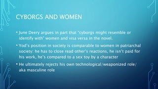 CYBORGS AND WOMEN
• June Deery argues in part that “cyborgs might resemble or
identify with” women and visa versa in the novel.
• Yod’s position in society is comparable to women in patriarchal
society: he has to close read other’s reactions, he isn’t paid for
his work, he’s compared to a sex toy by a character
• He ultimately rejects his own technological/weaponized role/
aka masculine role
 