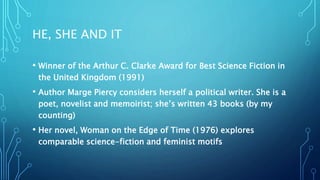 HE, SHE AND IT
• Winner of the Arthur C. Clarke Award for Best Science Fiction in
the United Kingdom (1991)
• Author Marge Piercy considers herself a political writer. She is a
poet, novelist and memoirist; she’s written 43 books (by my
counting)
• Her novel, Woman on the Edge of Time (1976) explores
comparable science-fiction and feminist motifs
 
