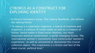 CYBORGS AS A CONSTRUCT FOR
EXPLORING IDENTITY
• In Donna Harraway’s essay, The Cyborg Manifesto, she defines
the cyborg thusly:
• “A cyborg is a cybernetic organism, a hybrid of machine and
organism, a creature of social reality as well as a creature of
fiction. Social reality is lived social relations, our most
important political construction, a world-changing fiction. The
international women’s movements have constructed ‘women’s
experience,’ as well as uncovered or discovered this crucial
collective object. This experience is a fiction and fact of the
most crucial, political kind.”
 