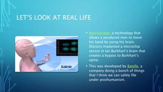 LET’S LOOK AT REAL LIFE
• Neurobridge, a technology that
allows a paralyzed man to move
his hand by using his brain.
Doctors implanted a microchip
sensor in Ian Burkhart’s brain that
creates a bypass to Burkhart’s
spine.
• This was developed by Batelle, a
company doing a bunch of things
that I think we can safely file
under posthumanism.
 