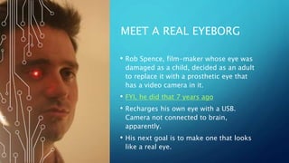 MEET A REAL EYEBORG
• Rob Spence, film-maker whose eye was
damaged as a child, decided as an adult
to replace it with a prosthetic eye that
has a video camera in it.
• FYI, he did that 7 years ago
• Recharges his own eye with a USB.
Camera not connected to brain,
apparently.
• His next goal is to make one that looks
like a real eye.
 