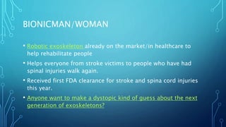 BIONICMAN/WOMAN
• Robotic exoskeleton already on the market/in healthcare to
help rehabilitate people
• Helps everyone from stroke victims to people who have had
spinal injuries walk again.
• Received first FDA clearance for stroke and spina cord injuries
this year.
• Anyone want to make a dystopic kind of guess about the next
generation of exoskeletons?
 