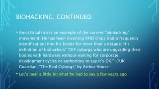 BIOHACKING, CONTINUED
• Amal Graafstra is an example of the current “biohacking”
movement. He has been inserting RFID chips (radio frequency
identification) into his hands for more than a decade. His
definition of biohackers” “DIY cyborgs who are upgrading their
bodies with hardware without waiting for corporate
development cycles or authorities to say it’s OK.” (“UK
Guardian, “The Real Cyborgs” by Arthur House
• Let’s hear a little bit what he had to say a few years ago
 