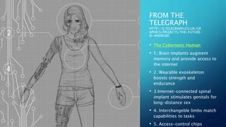FROM THE
TELEGRAPH
HTTP://S.TELEGRAPH.CO.UK/GR
APHICS/PROJECTS/THE-FUTURE-
IS-ANDROID
• The Cybernetic Human
• 1. Brain implants augment
memory and provide access to
the internet
• 2. Wearable exoskeleton
boosts strength and
endurance
• 3.Internet-connected spinal
implant stimulates genitals for
long-distance sex
• 4. Interchangeble limbs match
capabilities to tasks
• 5. Access-control chips
 