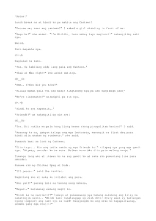 'Malas!'
Lunch break na at hindi ko pa makita ang Canteen!
"Excuse me, saan ang canteen?" I asked a girl standing in front of me.
"Bago ka?" she asked. "I'm Michiko, tara sabay tayo maglunch!" nakangiting sabi
nya.
Weird.
Pero maganda sya.
d--,b
Naglakad na kami.
'Tss. Sa kabilang side lang pala ang Canteen.'
"Ikaw si Max right?" she asked smiling.
dO__ob
"Hmm.. H-How did you know?"
'Kilala naman pala nya ako bakit tinatanong nya pa ako kung bago ako?'
"We're classmates!" nakangiti pa rin sya.
d-.-b
'Hindi ko sya napansin..'
"Friends?" at nakangiti pa rin sya!
dO__Ob
"Tss. Edi nakita mo pala kung ilang beses akong pinagalitan kanina?" I said.
"Masanay ka na, ganyan talaga ang mga Lecturers, masungit sa first day para
hindi sila unahan ng students." she said.
Pumasok kami sa loob ng Canteen.
"Dito tayo... Eto ang table namin ng mga friends ko." nilapag nya yung mga gamit
nya. "Anyway, umorder ka na muna. Maiwan muna ako dito para walang umupo."
Tumango lang ako at iniwan ko na ang gamit ko at saka ako pumuntang line para
umorder.
Kumuwa ako ng Chicken Spag at Soda.
"115 pesos.." said the cashier.
Nagbilang ako at saka ko iniiabot ang pera.
"Ano yan??" parang inis na tanong nung kahera.
"Bayad.." malumanay namang sagot ko.
"Hindi ka ba naorient?!" tumayo at pumamewang sya habang salubong ang kilay na
nakatingin sakin.. "Hindi kami tumatanggap ng cash dito! Every week ay kailangan
nyong ideposit ang cash nyo sa card! Sasayangin mo ang oras ko kapapaliwanag,
andami pang mga stu----"
 