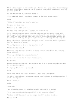 "Mali mali yung part na nirerecite nya.. Akalain mong yung bulong ko narinig nya
pa? Ayun nakita ako.. Napahiya sya sa harap ko kaya siguro nabadtrip.. Ayun ang
ginawang ganti.."
"E loko ka rin kasi e, pinatulan mo pa.."
"Tss, muka kasi syang tanga kapag naaasar e. Natutuwa akong tignan.."
do.Ob
"W-What!?" nanlalaki ang mata'ng sabi ko.
Tinignan nya lang ako..
"D-Don't tell me???" sabi ko.
Tumingin lang ulit sya sakin, blangko ang reaction nya.
'Tsk! Kung natutuwa sya kapag nakikita nyang naaasar si Sensui, hindi kaya.....
Hindi kaya?! Hindi kaya may gusto sya kay Sensui?! Pero imposible! Kilala ko
sya! Kung may gusto sya sa isang tao, hinding hindi nya hahayaang magkrus ang
landas nila.. Hindi nya hahayaang magkausap sila.. Baka nagkakamali lang ako.'
"Kung natutuwa ka kapag nakikita mo syang naaasar o naiinis, hindi kaya? Hindi
kaya may gusto ka sa kanya?!"
"Tss.. Tigilan mo ko dyan sa mga pamahiin mo.."
"Nagbabakasali lang.."
"Natutuwa lang ako kapag nakikita ko syang naaasar. Pero bukod dun, wala ng
ibang dahilan."
"Pero ang weird pa rin nung dahilan mo.."
Hindi na sya nagsalita at kumain na lang ulit.
Kinabukasan.
Maagang pumasok si Max dahil may practice daw sila ng sayaw kaya ako lang mag-
isa ang pumasok ngayon.
Habang naglalakad ako sa quadrangle...
d-.-b
"Ayan yung isa sa mga Taguro Brothers.." sabi nung isang babae.
"Oo nga.. Pano kaya sila nakapasok dito sa school!? Mukha silang mga squatter!"
sagot naman ng isa.
"Tsk! I dunno.."
dO.Ob
'Squatter?!'
"Ano ba namang school to! Andaming bangaw!" parinig ko sa kanila.
"Tayo yata yung sinasabihan nya e?? Oh my God squatter talaga!"
"Akalain mo???? Sumasagot ang mga bangaw dito!!!" parinig ko ulit.
"Excuse me?!"
 