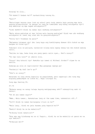 Hinarap ko sila..
"Oh baket!? Dadaan ka!?" sarkastikong tanong ko.
"Huh?!"
"Naturingan kayong nasa loob ng school pero kung umasta kayo parang mga wala
kayong pinag-aralan! Sa ganyan na lang ba tumatakbo ang buhay estudyante nyo!?
Ang mamintas ng mga kapwa estudyante??"
"Like duhhh??? Hindi ka naman kasi mukhang estudyante!"
"Wala akong pakialam at mas lalong wala kayong pakialam! Hindi man ako mukhang
estudyante at least may utak ako na pang-estudyante!"
"Sorry ha!? Tinamaan ka pala!"
"Malamang tatamaan ako! Ako lang kaya ang humihingang dumaan dito bukod sa mga
bangaw na tulad nyo!"
Tumingin sila sa paligid, narealize nilang wala ngang ibang tao don bukod saming
tatlo.
"Halika na nga, baka kung ano pang gawin satin nyan.. She's scary!"
"Oo nga tara tara!" at umalis sila.
"Suuus! Ang kokorni nyo! Kamukha nyo naman si Michael Jordan!" sigaw ko sa
kanila.
Humarap pa sila at nag-iinarte! May panganga nganga pa!
"Pathetic! My God! Let's go!"
"She's so scary!"
Natatawa na lang akong nagtuloy sa paglalakad, pero napatigil ako nung may
biglang pumalakpak sa likod ko.. Kaya liningon ko.
Yung mga feeling F4.
d-.-b
"Mukang sanay na sanay talaga kayong makipag-away ahh!" nakangiting sabi ni
Sensui.
"Oh eh ano naman sayo??"
"Mmm.. Wala naman.. Nakakatuwa lang at the same time, nakakaturn off.."
"So??? Hindi ko naman kailangang i-turn on ka!"
"Wala lang.. Hindi mo yata kasama yung kapatid mo??"
"Bakit? Hindi ka na ba makatiis?"
"A-Anong hindi makatiis?!"
"Ang aga aga hinahanap mo na si Taguro.. Hindi ka na ba makatiis at ganon mo na
sya kamiss?"
"E-Excuse me!?"
 