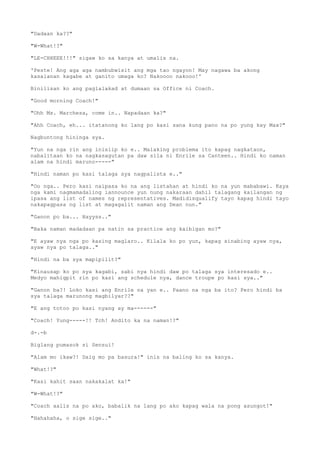 "Dadaan ka??"
"W-What!?"
"LE-CHHEEE!!!" sigaw ko sa kanya at umalis na.
'Peste! Ang aga aga nambubwisit ang mga tao ngayon! May nagawa ba akong
kasalanan kagabe at ganito umaga ko? Nakoooo nakooo!'
Binilisan ko ang paglalakad at dumaan sa Office ni Coach.
"Good morning Coach!"
"Ohh Ms. Marchesa, come in.. Napadaan ka?"
"Ahh Coach, eh... itatanong ko lang po kasi sana kung pano na po yung kay Max?"
Nagbuntong hininga sya.
"Yun na nga rin ang inisiip ko e.. Malaking problema ito kapag nagkataon,
nabalitaan ko na nagkasagutan pa daw sila ni Enrile sa Canteen.. Hindi ko naman
alam na hindi maruno-----"
"Hindi naman po kasi talaga sya nagpalista e.."
"Oo nga.. Pero kasi naipasa ko na ang listahan at hindi ko na yun mababawi. Kaya
nga kami nagmamadaling iannounce yun nung nakaraan dahil talagang kailangan ng
ipasa ang list of names ng representatives. Madidisqualify tayo kapag hindi tayo
nakapagpasa ng list at magagalit naman ang Dean nun."
"Ganon po ba... Hayyss.."
"Baka naman madadaan pa natin sa practice ang kaibigan mo?"
"E ayaw nya nga po kasing maglaro.. Kilala ko po yun, kapag sinabing ayaw nya,
ayaw nya po talaga.."
"Hindi na ba sya mapipilit?"
"Kinausap ko po sya kagabi, sabi nya hindi daw po talaga sya interesado e..
Medyo mahigpit rin po kasi ang schedule nya, dance troupe po kasi sya.."
"Ganon ba?! Loko kasi ang Enrile na yan e.. Paano na nga ba ito? Pero hindi ba
sya talaga marunong magbilyar??"
"E ang totoo po kasi nyang ay ma------"
"Coach! Yung-----!! Tch! Andito ka na naman!?"
d-.-b
Biglang pumasok si Sensui!
"Alam mo ikaw?! Daig mo pa basura!" inis na baling ko sa kanya.
"What!?"
"Kasi kahit saan nakakalat ka!"
"W-What!?"
"Coach aalis na po ako, babalik na lang po ako kapag wala na pong asungot!"
"Hahahaha, o sige sige.."
 
