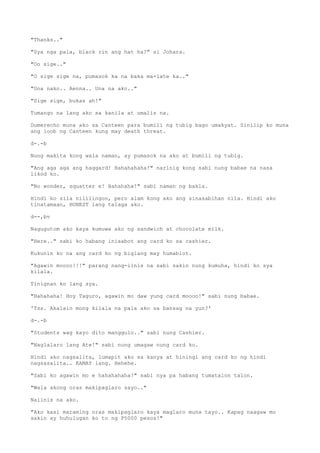 "Thanks.."
"Sya nga pala, black rin ang hat ha?" si Johara.
"Oo sige.."
"O sige sige na, pumasok ka na baka ma-late ka.."
"Una nako.. Aenna.. Una na ako.."
"Sige sige, bukas ah!"
Tumango na lang ako sa kanila at umalis na.
Dumerecho muna ako sa Canteen para bumili ng tubig bago umakyat. Sinilip ko muna
ang loob ng Canteen kung may death threat.
d-.-b
Nung makita kong wala naman, ay pumasok na ako at bumili ng tubig.
"Ang aga aga ang haggard! Hahahahaha!" narinig kong sabi nung babae na nasa
likod ko.
"No wonder, squatter e! Hahahaha!" sabi naman ng bakla.
Hindi ko sila nililingon, pero alam kong ako ang sinasabihan nila. Hindi ako
tinatamaan, HONEST lang talaga ako.
d--,bv
Nagugutom ako kaya kumuwa ako ng sandwich at chocolate milk.
"Here.." sabi ko habang iniaabot ang card ko sa cashier.
Kukunin ko na ang card ko ng biglang may humablot.
"Agawin moooo!!!" parang nang-iinis na sabi sakin nung kumuha, hindi ko sya
kilala.
Tinignan ko lang sya.
"Hahahaha! Hoy Taguro, agawin mo daw yung card moooo!" sabi nung babae.
'Tss. Akalain mong kilala na pala ako sa bansag na yun?'
d-.-b
"Students wag kayo dito manggulo.." sabi nung Cashier.
"Naglalaro lang Ate!" sabi nung umagaw nung card ko.
Hindi ako nagsalita, lumapit ako sa kanya at hiningi ang card ko ng hindi
nagsasalita.. KAMAY lang. Hehehe.
"Sabi ko agawin mo e hahahahaha!" sabi nya pa habang tumatalon talon.
"Wala akong oras makipaglaro sayo.."
Naiinis na ako.
"Ako kasi maraming oras makipaglaro kaya maglaro muna tayo.. Kapag naagaw mo
sakin ay huhulugan ko to ng P5000 pesos!"
 