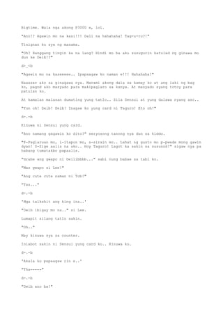 Bigtime. Wala nga akong P3000 e, lol.
"Ano!? Agawin mo na kasi!!! Dali na hahahaha! Tag-u-ro?!"
Tinignan ko sya ng masama.
"Oh? Hanggang tingin ka na lang? Hindi mo ba ako susugurin katulad ng ginawa mo
dun ke Deib!?"
d>_<b
"Agawin mo na kaseeeee.. Ipapaagaw ko naman e!!! Hahahaha!"
Naaasar ako sa ginagawa nya. Marami akong dala sa kamay ko at ang laki ng bag
ko, pagod ako masyado para makipaglaro sa kanya. At masyado syang totoy para
patulan ko.
At kamalas malasan dumating yung tatlo.. Sila Sensui at yung dalawa nyang aso..
"Yun oh! Deib! Deib! Inagaw ko yung card ni Taguro! Eto oh!"
d-.-b
Kinuwa ni Sensui yung card.
"Ano namang gagawin ko dito?" seryosong tanong nya dun sa kiddo.
"P-Paglaruan mo, i-itapon mo, s-sirain mo.. Lahat ng gusto mo p-pwede mong gawin
dyan! S-Sige aalis na ako.. Hoy Taguro! Lagot ka sakin sa susunod!" sigaw nya pa
habang tumatakbo papaalis.
"Grabe ang gwapo ni Deiiibbbb..." sabi nung babae sa tabi ko.
"Mas gwapo si Lee!"
"Ang cute cute naman ni Tob!"
"Tss..."
d-.-b
'Mga talkshit ang king ina..'
"Deib ibigay mo na.." si Lee.
Lumapit silang tatlo sakin.
"Oh.."
May kinuwa sya sa counter.
Iniabot sakin ni Sensui yung card ko.. Kinuwa ko.
d-.-b
'Akala ko papaagaw rin e..'
"Tha-----"
d-.-b
"Deib ano ba!"
 