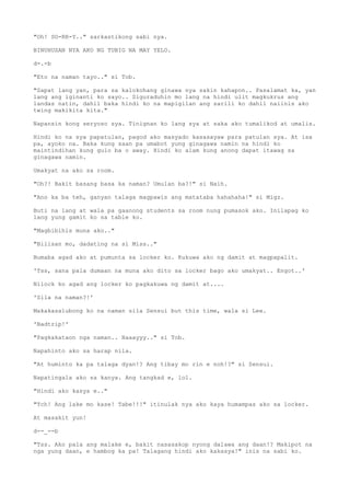 "Oh! SO-RR-Y.." sarkastikong sabi nya.
BINUHUSAN NYA AKO NG TUBIG NA MAY YELO.
d-.-b
"Eto na naman tayo.." si Tob.
"Sapat lang yan, para sa kalokohang ginawa nya sakin kahapon.. Pasalamat ka, yan
lang ang iginanti ko sayo.. Siguraduhin mo lang na hindi ulit magkukrus ang
landas natin, dahil baka hindi ko na mapigilan ang sarili ko dahil naiinis ako
twing makikita kita."
Napansin kong seryoso sya. Tinignan ko lang sya at saka ako tumalikod at umalis.
Hindi ko na sya papatulan, pagod ako masyado kasasayaw para patulan sya. At isa
pa, ayoko na. Baka kung saan pa umabot yung ginagawa namin na hindi ko
maintindihan kung gulo ba o away. Hindi ko alam kung anong dapat itawag sa
ginagawa namin.
Umakyat na ako sa room.
"Oh?! Bakit basang basa ka naman? Umulan ba?!" si Naih.
"Ano ka ba teh, ganyan talaga magpawis ang matataba hahahaha!" si Migz.
Buti na lang at wala pa gaanong students sa room nung pumasok ako. Inilapag ko
lang yung gamit ko sa table ko.
"Magbibihis muna ako.."
"Bilisan mo, dadating na si Miss.."
Bumaba agad ako at pumunta sa locker ko. Kukuwa ako ng damit at magpapalit.
'Tss, sana pala dumaan na muna ako dito sa locker bago ako umakyat.. Engot..'
Nilock ko agad ang locker ko pagkakuwa ng damit at....
'Sila na naman?!'
Makakasalubong ko na naman sila Sensui but this time, wala si Lee.
'Badtrip!'
"Pagkakataon nga naman.. Haaayyy.." si Tob.
Napahinto ako sa harap nila.
"At huminto ka pa talaga dyan!? Ang tibay mo rin e noh!?" si Sensui.
Napatingala ako sa kanya. Ang tangkad e, lol.
"Hindi ako kasya e.."
"Tch! Ang lake mo kase! Tabe!!!" itinulak nya ako kaya humampas ako sa locker.
At masakit yun!
d--_--b
"Tss. Ako pala ang malake e, bakit nasasakop nyong dalawa ang daan!? Makipot na
nga yung daan, e hambog ka pa! Talagang hindi ako kakasya!" inis na sabi ko.
 