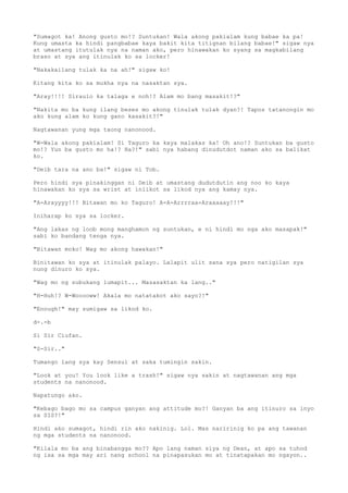 "Sumagot ka! Anong gusto mo!? Suntukan! Wala akong pakialam kung babae ka pa!
Kung umasta ka hindi pangbabae kaya bakit kita titignan bilang babae!" sigaw nya
at umastang itutulak nya na naman ako, pero hinawakan ko syang sa magkabilang
braso at sya ang itinulak ko sa locker!
"Nakakailang tulak ka na ah!" sigaw ko!
Kitang kita ko sa mukha nya na nasaktan sya.
"Aray!!!! Siraulo ka talaga e noh!? Alam mo bang masakit!?"
"Nakita mo ba kung ilang beses mo akong tinulak tulak dyan?! Tapos tatanongin mo
ako kung alam ko kung gano kasakit?!"
Nagtawanan yung mga taong nanonood.
"W-Wala akong pakialam! Si Taguro ka kaya malakas ka! Oh ano!? Suntukan ba gusto
mo!? Yun ba gusto mo ha!? Ha?!" sabi nya habang dinudutdot naman ako sa balikat
ko.
"Deib tara na ano ba!" sigaw ni Tob.
Pero hindi sya pinakinggan ni Deib at umastang dudutdutin ang noo ko kaya
hinawakan ko sya sa wrist at iniikot sa likod nya ang kamay nya.
"A-Arayyyy!!! Bitawan mo ko Taguro! A-A-Arrrraa-Araaaaay!!!"
Iniharap ko sya sa locker.
"Ang lakas ng loob mong manghamon ng suntukan, e ni hindi mo nga ako masapak!"
sabi ko bandang tenga nya.
"Bitawan moko! Wag mo akong hawakan!"
Binitawan ko sya at itinulak palayo. Lalapit ulit sana sya pero natigilan sya
nung dinuro ko sya.
"Wag mo ng subukang lumapit... Masasaktan ka lang.."
"H-Huh!? W-Wooooww! Akala mo natatakot ako sayo?!"
"Enough!" may sumigaw sa likod ko.
d-.-b
Si Sir Ciufan.
"S-Sir.."
Tumango lang sya kay Sensui at saka tumingin sakin.
"Look at you! You look like a trash!" sigaw nya sakin at nagtawanan ang mga
students na nanonood.
Napatungo ako.
"Kebago bago mo sa campus ganyan ang attitude mo?! Ganyan ba ang itinuro sa inyo
sa SIS?!"
Hindi ako sumagot, hindi rin ako nakinig. Lol. Mas naririnig ko pa ang tawanan
ng mga students na nanonood.
"Kilala mo ba ang binabangga mo?? Apo lang naman siya ng Dean, at apo sa tuhod
ng isa sa mga may ari nang school na pinapasukan mo at tinatapakan mo ngayon..
 