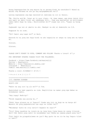 Anong kapangyarihan ba ang mayron ka at parang hindi ka natatakot?! Bukod sa
malaki ang katawan mo ano pa ang maipagmamalaki mo!?"
Lalong nagtawanan ang mga nanonood at nakitawa na rin si Sensui.
"Mr. Enrile and Mr. Yanai go to your class.. At ikaw naman, wag mong ikalat dito
ang ugali mo dahil hindi yan nababagay dito.. Ikaw ang mag-adjust sa environment
namin dahil bago ka lang.. Naintindihan mo!?" sigaw nya ulit. "Layas sa harap
ko!"
Pagkasabi nya non at umalis na ako. Umakyat na ako at dumerecho sa C.R.
Pagpasok ko sa room.
"Oh?! Bakit ang tagal mo?" si Naih.
Kasunod ko na yung Lec kaya hindi na ako nagsalita at umupo na lang ako sa table
ko.
Discuss.
Discuss.
PLEASE DON'T FORGET TO VOTE, COMMENT AND FOLLOW! Thanks a loooot! d^^,v
FOR IMPORTANT UPDATES PLEASE VISIT THE FOLLOWING:
Facebook : https://www.facebook.com/maxinejiji
Twitter : @maxinejiji
Website : http://maxinejiji.weebly.com/
Instagram : @maxinejiji
Tumblr: www.maxinejiji.tumblr.com/
Thanks a looot JIJIERAS!!! d^o^b ?
- m a x i n e j i j i ?
*******************************************
[17] CHAPTER SIXTEEN
*******************************************
DEIB'S POV
"Bakit ba ang init ng ulo mo?!" si Tob.
Naglalakad na kami papunta sa room. Nagtitilian na naman yung mga babae sa
dinadaanan namin.
'Ang ingay! Badtrip!'
"Hindi maganda ang gising ko.."
"Shhk! Kaya ginanon mo si Taguro?! Grabe ang init ng dugo mo sa kanya ah!
Masakit ba yung pagkakatulak nya sayo sa locker ha?!"
"Malamang! Gusto mo itry natin!? Gagawin ko sayo!?"
"Ulul! Kung nasaktan ka isipin mo na lang kung ilang beses mo syang itinulak
don!? Edi doble yung sakit na naramdaman nya! Mukha pa namang pagod yung tao!"
"Tch! Bakit ba pinapakialaman mo yun!? May gusto ka na rin ba kay Taguro tulad
ni Lee?!"
 