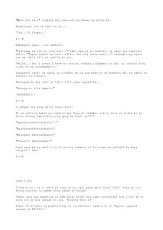 "Miss eto na.." biglang may sumulpot na kamay sa gilid ko.
Napatingin ako sa tabi ko at...
'Tss.. Si Siopao..'
d-.-b
Nakangiti sya.....sa cashier.
"Pakisama na rin po tong akin.." sabi nya pa sa cashier, at saka sya tumingin
sakin. "Tapos isauli mo sakin after, don ang table namin.." nakangiting nguso
nya sa table nila at umalis na sya.
'Weird... But I guess I have no choice, mukang sisigawan na ako ng cashier kung
hindi ko pa tatanggapin..'
Pagkaabot sakin ng card, ay binuhat ko na ang tray ko at pumunta ako sa table na
itinuro ni Siopao..
Inilapag ko ang card sa table nila saka nagsalita..
"Babayaran kita mam----"
~BLAAAAGG!!~
d-.-b
Hinampas nya yung gitna nung tray!!
At sa sobrang lakas ay tumalon ang Spag at chicken sakin, mula sa mukha ko ay
dahan dahang nahuhulog yung spag sa damit ko!!!!
"Bwahahahahahahahahaha!!!"
"Nyahahahahahahahahaha!"
"Halaaaa! Hahahahahaha!"
"Sheeettt hahahahaha!"
Maya maya pa ay naririnig ko na ang tawanan at bulungan sa paligid ko kaya
napapikit ako.
d-.-b
DEIB'S POV
Ilang minuto na at wala pa ring anino nya, pero ayos lang! Dahil wala pa rin
akong naiisip na pwede kong gawin sa kanya!
'Sana lang wag dumating si Kim dahil hindi magiging successful ang plano ko at
sana rin ay wag umepal si Lee, feeling hero e!'
After 10 minutes ng paghihintay ko sa Canteen, nakita ko si Taguro papasok
kasama si Michiko!
 
