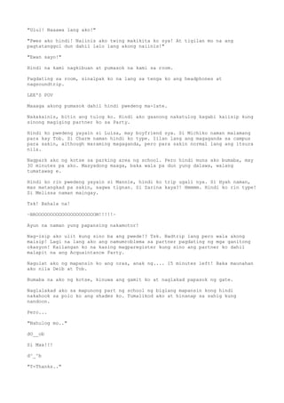 "Ulul! Naaawa lang ako!"
"Pwes ako hindi! Naiinis ako twing makikita ko sya! At tigilan mo na ang
pagtatanggol dun dahil lalo lang akong naiinis!"
"Ewan sayo!"
Hindi na kami nagkibuan at pumasok na kami sa room.
Pagdating sa room, sinalpak ko na lang sa tenga ko ang headphones at
nagsoundtrip.
LEE'S POV
Maaaga akong pumasok dahil hindi pwedeng ma-late.
Nakakainis, bitin ang tulog ko. Hindi ako gaanong nakatulog kagabi kaiisip kung
sinong magiging partner ko sa Party.
Hindi ko pwedeng yayain si Luisa, may boyfriend sya. Si Michiko naman malamang
para kay Tob. Si Charm naman hindi ko type. Iilan lang ang magaganda sa campus
para sakin, although maraming magaganda, pero para sakin normal lang ang itsura
nila.
Nagpark ako ng kotse sa parking area ng school. Pero hindi muna ako bumaba, may
30 minutes pa ako. Masyadong maaga, baka wala pa dun yung dalawa, walang
tumatawag e.
Hindi ko rin pwedeng yayain si Mannie, hindi ko trip ugali nya. Si Hyah naman,
mas matangkad pa sakin, sagwa tignan. Si Zarina kaya?! Hmmmm. Hindi ko rin type!
Si Melissa naman maingay.
Tsk! Bahala na!
~BROOOOOOOOOOOOOOOOOOOOOM!!!!!~
Ayun na naman yung papansing nakamotor!
Nag-isip ako ulit kung sino ba ang pwede!? Tsk. Badtrip lang pero wala akong
maisip! Lagi na lang ako ang namumroblema sa partner pagdating ng mga ganitong
okasyon! Kailangan ko na kasing magparegister kung sino ang partner ko dahil
malapit na ang Acquaintance Party.
Nagulat ako ng mapansin ko ang oras, anak ng.... 15 minutes left! Baka maunahan
ako nila Deib at Tob.
Bumaba na ako ng kotse, kinuwa ang gamit ko at naglakad papasok ng gate.
Naglalakad ako sa mapunong part ng school ng biglang mapansin kong hindi
nakahook sa polo ko ang shades ko. Tumalikod ako at hinanap sa sahig kung
nandoon.
Pero...
"Nahulog mo.."
dO__ob
Si Max!!!
d^_^b
"T-Thanks.."
 
