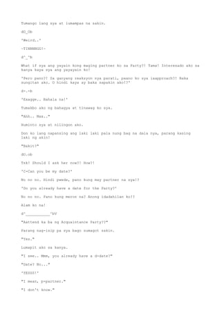 Tumango lang sya at lumampas na sakin.
dO_Ob
'Weird..'
~TINNNNGG!~
d^_^b
What if sya ang yayain kong maging partner ko sa Party?! Tama! Interesado ako sa
kanya kaya sya ang yayayain ko!
'Pero pano?! Sa ganyang reaksyon nya parati, paano ko sya iaapproach?! Baka
sungitan ako. O hindi kaya ay baka sapakin ako!?'
d-.-b
'Exagge.. Bahala na!'
Tumakbo ako ng bahagya at tinawag ko sya.
"Ahh.. Max.."
Huminto sya at nilingon ako.
Don ko lang napansing ang laki laki pala nung bag na dala nya, parang kasing
laki ng akin!
"Bakit?"
dO.ob
Tsk! Should I ask her now?! How?!
'C-Can you be my date?'
No no no. Hindi pwede, pano kung may partner na sya!?
'Do you already have a date for the Party?'
No no no. Pano kung meron na? Anong idadahilan ko!?
Alam ko na!
d^___________^bV
"Aattend ka ba ng Acquaintance Party??"
Parang nag-isip pa sya bago sumagot sakin.
"Yes."
Lumapit ako sa kanya.
"I see.. Mmm, you already have a d-date?"
"Date? No..."
'YESSS!'
"I mean, p-partner."
"I don't know."
 