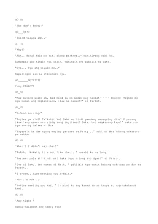 dO.ob
'She don't know?!'
dO___Ob??
'Weird talaga amp..'
d-_-b
"Why?"
"Ahh.. Haha! Wala pa kasi akong partner.." nahihiyang sabi ko.
Lumampas ang tingin nya sakin, tumingin sya pabalik ng gate.
"Sya... Sya ang yayain mo.."
Napalingon ako sa itinuturo nya.
dO______Ob??????
Yung PARROT!
d>_<b
"Max mukang uulan ah. Bad mood ka na naman pag nagkat------ Wooosh! Tignan mo
nga naman ang pagkakataon, ikaw na naman!?" si Parrot.
d>_<b
"G-Good morning."
"Ingles pa rin?! Talkshit ka! Sabi mo hindi pwedeng managalog dito! E parang
ikaw lang naman naririnig kong inglisero! Teka, bat magkausap kayo?" nakaturo
sya saming dalawa ni Max.
"Yayayain ka daw nyang maging partner sa Party..." sabi ni Max habang nakaturo
pa sakin.
dO.ob
'What!? I didn't say that!'
"A-Ahh.. W-Wait, it's not like that..." nasabi ko na lang.
"Partner pala ah! Hindi na! Baka duguin lang ako dyan!" si Parrot.
"Sya si Lee.. Yan naman si Naih.." pakilala nya samin habang nakaturo pa dun sa
Parrot..
"I s-see.. Nice meeting you N-Naih."
"And I'm Max..."
"N-Nice meeting you Max.." iniabot ko ang kamay ko sa kanya at nagshakehands
kami.
dO.ob
'Ang tigas!'
Hindi malambot ang kamay nya!
 