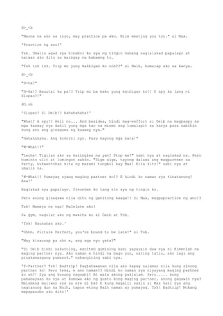 d>_<b
"Mauna na ako sa inyo, may practice pa ako. Nice meeting you too." si Max.
'Practice ng ano?'
Tsk. Umalis agad sya hinabol ko sya ng tingin habang naglalakad papalayo at
naiwan ako dito sa maingay na babaeng to.
"Tsk tsk tsk. Trip mo yung kaibigan ko noh??" si Naih, humarap ako sa kanya.
d>_<b
"H-ha?"
"H-Ha!? Nauutal ka pa!? Trip mo ba kako yung kaibigan ko?! O spy ka lang ni
Siopao?!"
dO.ob
'Siopao? Si Deib!? Hahahahaha!'
"What? A spy!? Hell no... And besides, hindi mag-eeffort si Deib na magpaspy sa
mga kaaway nya dahil yung mga tao na mismo ang lumalapit sa kanya para sabihin
kung ano ang ginagawa ng kaaway nya."
"Hahahahaha. Ang kokorni nyo. Para kayong mga bata!"
"W-What!?"
"Leche! Tigilan ako sa kaiingles na yan! Stop me!" sabi nya at naglakad na. Pero
huminto ulit at lumingon sakin. "Sige sige, tayong dalawa ang magpartner sa
Party, kukwentohan kita ng marami tungkol kay Max! Kita kitz!" sabi nya at
umalis na.
'W-What!? Pumayag syang maging partner ko!? E hindi ko naman sya tinatanong!
Asa!'
Naglakad sya papalayo. Sinundan ko lang rin sya ng tingin ko.
Pero anong ginagawa nila dito ng ganitong kaaga!? Si Max, magpapractice ng ano!?
Tsk! Mamaya na nga! Malelate ako!
Sa gym, nagulat ako ng makita ko si Deib at Tob.
'Tsk! Naunahan ako.'
"Ohhh. Picture Perfect, you're bound to be late!" si Tob.
"May kinausap pa ako e, ang aga nyo yata?"
"Si Deib hindi nakatulog, excited gumising kasi yayayain daw nya si Kimeniah na
maging partner nya. Ako naman e hindi na bago yun, sating tatlo, ako lagi ang
pinakamaagang pumasok." nakangiting sabi nya.
'P-Partner? Tsk! Badtrip! Pagtatawanan nila ako kapag nalaman nila kung sinong
partner ko! Pero teka, e ano naman!? Hindi ko naman sya niyayang maging partner
ko ah?! Sya ang kusang nagsabi! At wala akong pakialam. Pero..... kung
pababayaan ko sya at kumuwa ako ng gusto kong maging partner, anong gagawin nya?
Malamang maiiwan sya sa ere di ba? E kung magalit sakin si Max kasi sya ang
nagtanong dun sa Naih, tapos etong Naih naman ay pumayag. Tsk! Badtrip! Mukang
mapapasubo ako dito!'
 