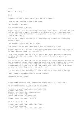 'Nice..'
"Tha-----" si Taguro.
dO.ob
Tinapunan ni Deib ng tubig na may yelo sa ulo si Taguro!
"Deib ano ba!" inis na baling ko sa kanya.
"Oh! SO-RR-Y.." si Deib.
"Eto na naman tayo.." si Tob.
"Sapat lang yan, para sa kalokohang ginawa nya sakin kahapon.. Pasalamat ka, yan
lang ang iginanti ko sayo.. Siguraduhin mo lang na hindi ulit magkukrus ang
landas natin, dahil baka hindi ko na mapigilan ang sarili ko dahil naiinis ako
twing makikita kita."
Pero umalis si Taguro ng hindi pa rin nagbabago ang reaction at nakatungong
umalis na lang.
"Ano ka ba?!" inis na sabi ko kay Deib.
"Dre naman.. Ang aga aga.. May yelo pa yung ibinuhos mo!" si Tob.
"Please! Please! Wala rin ako sa mood kaya pwede ba?! Sana naman isipin nyo rin
ako dahil ako ang tropa nyo! Yung Tagu------"
"Wala akong makitang dahilan para intindihin ka.. Hindi ko maintindihan kung
nag-iisip bata ka lang talaga e. This is nonsense! Everything you do is
senseless!"
"And how do you call that!?" turo nya sa dinaanan ni Taguro. "Tingin mo senseful
yung ginagawa ni Taguro sakin!? Pwede ba Lee?! Wala ka sa sitwasyon ko at hindi
mo naranasan ang sitwasyon ko! Yung inis ko nakikita mo lang pero hindi mo
nararamdaman! So please stop acting like a hero! Don't act as if I'm a suspect
and she's a victim! May gusto ka ba kay Tag----"
"You know what!? This is bullshit!" inis na sabi ko at tumalikod sa kanila.
"Lee!" tawag ni Tob pero hindi ko na sya pinansin.
Lumabas na ako ng Canteen.
PLEASE DON'T FORGET TO VOTE, COMMENT AND FOLLOW! Thanks a loooot! d^^,v
FOR IMPORTANT UPDATES PLEASE VISIT THE FOLLOWING:
Facebook : https://www.facebook.com/maxinejiji
Twitter : @maxinejiji
Website : http://maxinejiji.weebly.com/
Instagram : @maxinejiji
Tumblr: www.maxinejiji.tumblr.com/
Thanks a looot JIJIERAS!!! d^o^b ?
- m a x i n e j i j i ?
*******************************************
[18] CHAPTER SEVENTEEN
*******************************************
 
