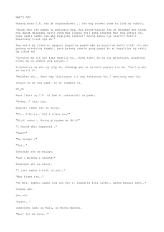 MAX'S POV
Habang nasa C.R. ako at nagshashower... Yes may shower room sa loob ng school.
'Hindi man ako babae sa paningin nya, may pinag-aralan sya at mayaman sya hindi
nya dapat ginagawa sakin yung mga ginawa nya! Pang skwater man ang ichura ko,
nasa ugali naman nya ang pagiging skwater! Anong akala nya sakin!? Bato!?
Nakailang tulak sya ah!'
Ang sakit ng likod ko ngayon, pagod na pagod ako sa practice dahil hindi rin ako
ganong nakatulog kagabi, pero parang nawala yung pagod ko at napalitan ng sakit
ng likod ko!
'Ginusto mo rin yan kaya magtiis ka.. Kung hindi mo na sya pinatulan, maaaring
hindi mo na inabot ang ganyan..'
Kinokontra na ako ng isip ko. Humarap ako sa salamin pagkabihis ko. Tumitig ako
sa sarili ko.
"Malakas ako.. Pero may limitasyon rin ang kakayanan ko.." mahinang sabi ko.
Inayos ko na ang gamit ko at lumabas na.
dO_Ob
Nasa labas ng C.R. si Lee at nakasandal sa pader.
"H-Hey.." sabi nya.
Nagulat naman ako sa kanya.
"Oh.. S-Sorry.. Did I scare you?"
"Hindi naman.. Anong ginagawa mo dito?"
"I heard what happened.."
"Saan?"
"Sa locker.."
"Tss.."
Tumingin ako sa malayo.
"Can I borrow a second?"
Tumingin ako sa kanya.
"I just wanna t-talk to you.."
"May klase ako.."
"Si Mrs. Tapnio naman ang Lec nyo e, ihahatid kita later.. Akong bahala sayo.."
Sumama ako.
d--_--b
'Engot..'
Dumerecho kami sa Mall, sa Mocha Blends.
"Wait for me here.."
 
