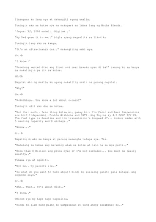 Tinanguan ko lang sya at nakangiti syang umalis.
Tumingin ako sa kotse nya na nakapark sa labas lang ng Mocha Blends.
'Jaguar XJ, 2006 model.. Bigtime..'
"My Dad gave it to me.." bigla syang nagsalita sa likod ko.
Tumingin lang ako sa kanya.
"It's an ultra-luxury car.." nakangiting sabi nya.
d-.-b
'I know..'
"Parehong vented disc ang front and rear breaks nyan di ba?" tanong ko sa kanya
na nakatingin pa rin sa kotse.
dO.Ob
Nagulat ako ng makita ko syang nakatitig sakin na parang nagulat.
"Why?"
d-.-b
"N-Nothing.. You know a lot about c-cars?"
Tumingin ulit ako don sa kotse.
"Not that much.. Pero itong kotse mo, gamay ko.. Its Front and Rear Suspensions
are both Independent, Double Wishbone and CATS. Ang Engine ay 4.2 DOHC 32V V8.
The fuel type is Gasoline and its transmission's 6-speed AT... 4-door sedan with
5 seating capacity and 8 airbags.."
"Wooow..."
d-.-b
Napatingin ako sa kanya at parang namangha talaga sya. Tss.
"Madalang sa babae ang maraming alam sa kotse at lalo na sa mga parts.."
"More than 8 Million ang price nyan if I'm not mistaken... You must be really
wealthy.."
Tumawa sya at ngumiti.
"Not me.. My parents are.."
"So what do you want to talk about? Hindi ko akalaing ganito pala katagal ang
segundo sayo."
d-.-b
"Ahh.. That.. It's about Deib.."
"I know.."
Uminom sya ng kape bago nagsalita.
"Hindi ko alam kung paano ko uumpisahan at kung anong sasabihin ko.."
 