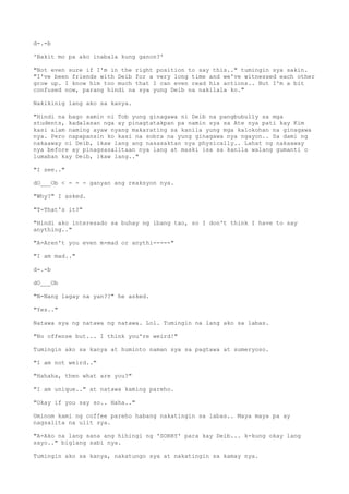 d-.-b
'Bakit mo pa ako inabala kung ganon?'
"Not even sure if I'm in the right position to say this.." tumingin sya sakin.
"I've been friends with Deib for a very long time and we've witnessed each other
grow up. I know him too much that I can even read his actions.. But I'm a bit
confused now, parang hindi na sya yung Deib na nakilala ko."
Nakikinig lang ako sa kanya.
"Hindi na bago samin ni Tob yung ginagawa ni Deib na pangbubully sa mga
students, kadalasan nga ay pinagtatakpan pa namin sya sa Ate nya pati kay Kim
kasi alam naming ayaw nyang makarating sa kanila yung mga kalokohan na ginagawa
nya. Pero napapansin ko kasi na sobra na yung ginagawa nya ngayon.. Sa dami ng
nakaaway ni Deib, ikaw lang ang nasasaktan nya physically.. Lahat ng nakaaway
nya before ay pinagsasalitaan nya lang at maski isa sa kanila walang gumanti o
lumaban kay Deib, ikaw lang.."
"I see.."
dO___Ob < - - - ganyan ang reaksyon nya.
"Why?" I asked.
"T-That's it?"
"Hindi ako interesado sa buhay ng ibang tao, so I don't think I have to say
anything.."
"A-Aren't you even m-mad or anythi-----"
"I am mad.."
d-.-b
dO___Ob
"N-Nang lagay na yan??" he asked.
"Yes.."
Natawa sya ng natawa ng natawa. Lol. Tumingin na lang ako sa labas.
"No offense but... I think you're weird!"
Tumingin ako sa kanya at huminto naman sya sa pagtawa at sumeryoso.
"I am not weird.."
"Hahaha, then what are you?"
"I am unique.." at natawa kaming pareho.
"Okay if you say so.. Haha.."
Uminom kami ng coffee pareho habang nakatingin sa labas.. Maya maya pa ay
nagsalita na ulit sya.
"A-Ako na lang sana ang hihingi ng 'SORRY' para kay Deib... k-kung okay lang
sayo.." biglang sabi nya.
Tumingin ako sa kanya, nakatungo sya at nakatingin sa kamay nya.
 