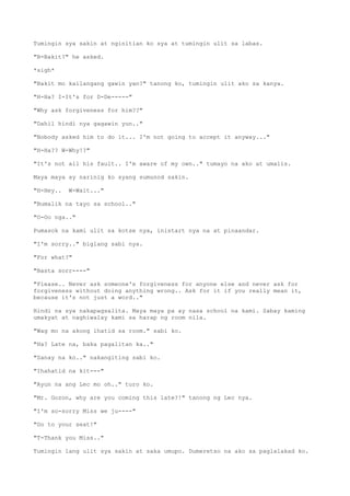 Tumingin sya sakin at nginitian ko sya at tumingin ulit sa labas.
"B-Bakit?" he asked.
*sigh*
"Bakit mo kailangang gawin yan?" tanong ko, tumingin ulit ako sa kanya.
"H-Ha? I-It's for D-De-----"
"Why ask forgiveness for him??"
"Dahil hindi nya gagawin yun.."
"Nobody asked him to do it... I'm not going to accept it anyway..."
"H-Ha?? W-Why!?"
"It's not all his fault.. I'm aware of my own.." tumayo na ako at umalis.
Maya maya ay narinig ko syang sumunod sakin.
"H-Hey.. W-Wait..."
"Bumalik na tayo sa school.."
"O-Oo nga.."
Pumasok na kami ulit sa kotse nya, inistart nya na at pinaandar.
"I'm sorry.." biglang sabi nya.
"For what?"
"Basta sorr----"
"Please.. Never ask someone's forgiveness for anyone else and never ask for
forgiveness without doing anything wrong.. Ask for it if you really mean it,
because it's not just a word.."
Hindi na sya nakapagsalita. Maya maya pa ay nasa school na kami. Sabay kaming
umakyat at naghiwalay kami sa harap ng room nila.
"Wag mo na akong ihatid sa room." sabi ko.
"Ha? Late na, baka pagalitan ka.."
"Sanay na ko.." nakangiting sabi ko.
"Ihahatid na kit---"
"Ayun na ang Lec mo oh.." turo ko.
"Mr. Gozon, why are you coming this late?!" tanong ng Lec nya.
"I'm so-sorry Miss we ju----"
"Go to your seat!"
"T-Thank you Miss.."
Tumingin lang ulit sya sakin at saka umupo. Dumeretso na ako sa paglalakad ko.
 