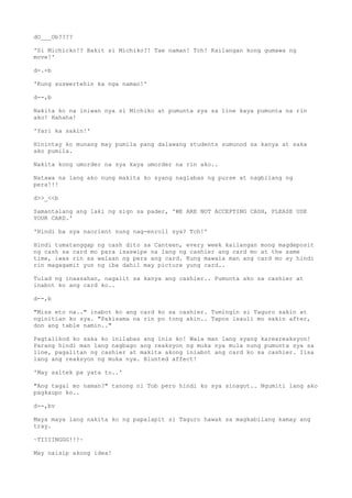 dO___Ob????
'Si Michicko!? Bakit si Michiko?! Tae naman! Tch! Kailangan kong gumawa ng
move!'
d-.-b
'Kung suswertehin ka nga naman!'
d--,b
Nakita ko na iniwan nya si Michiko at pumunta sya sa line kaya pumunta na rin
ako! Hahaha!
'Yari ka sakin!'
Hinintay ko munang may pumila pang dalawang students sumunod sa kanya at saka
ako pumila.
Nakita kong umorder na sya kaya umorder na rin ako..
Natawa na lang ako nung makita ko syang naglabas ng purse at nagbilang ng
pera!!!
d>>_<<b
Samantalang ang laki ng sign sa pader, 'WE ARE NOT ACCEPTING CASH, PLEASE USE
YOUR CARD.'
'Hindi ba sya naorient nung nag-enroll sya? Tch!'
Hindi tumatanggap ng cash dito sa Canteen, every week kailangan mong magdeposit
ng cash sa card mo para isaswipe na lang ng cashier ang card mo at the same
time, iwas rin sa walaan ng pera ang card. Kung mawala man ang card mo ay hindi
rin magagamit yun ng iba dahil may picture yung card..
Tulad ng inaasahan, nagalit sa kanya ang cashier.. Pumunta ako sa cashier at
inabot ko ang card ko..
d--,b
"Miss eto na.." inabot ko ang card ko sa cashier. Tumingin si Taguro sakin at
nginitian ko sya. "Pakisama na rin po tong akin.. Tapos isauli mo sakin after,
don ang table namin.."
Pagtalikod ko saka ko inilabas ang inis ko! Wala man lang syang kareareaksyon!
Parang hindi man lang nagbago ang reaksyon ng muka nya mula nung pumunta sya sa
line, pagalitan ng cashier at makita akong iniabot ang card ko sa cashier. Iisa
lang ang reaksyon ng muka nya. Blunted affect!
'May saltek pa yata to..'
"Ang tagal mo naman?" tanong ni Tob pero hindi ko sya sinagot.. Ngumiti lang ako
pagkaupo ko..
d--,bv
Maya maya lang nakita ko ng papalapit si Taguro hawak sa magkabilang kamay ang
tray.
~TIIIINGGG!!!~
May naisip akong idea!
 