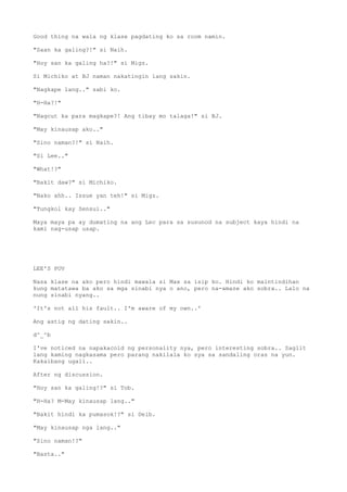 Good thing na wala ng klase pagdating ko sa room namin.
"Saan ka galing?!" si Naih.
"Hoy san ka galing ha?!" si Migz.
Si Michiko at BJ naman nakatingin lang sakin.
"Nagkape lang.." sabi ko.
"H-Ha?!"
"Nagcut ka para magkape?! Ang tibay mo talaga!" si BJ.
"May kinausap ako.."
"Sino naman?!" si Naih.
"Si Lee.."
"What!?"
"Bakit daw?" si Michiko.
"Nako ahh.. Issue yan teh!" si Migz.
"Tungkol kay Sensui.."
Maya maya pa ay dumating na ang Lec para sa susunod na subject kaya hindi na
kami nag-usap usap.
LEE'S POV
Nasa klase na ako pero hindi mawala si Max sa isip ko. Hindi ko maintindihan
kung matatawa ba ako sa mga sinabi nya o ano, pero na-amaze ako sobra.. Lalo na
nung sinabi nyang..
'It's not all his fault.. I'm aware of my own..'
Ang astig ng dating sakin..
d^_^b
I've noticed na napakacold ng personality nya, pero interesting sobra.. Saglit
lang kaming nagkasama pero parang nakilala ko sya sa sandaling oras na yun.
Kakaibang ugali..
After ng discussion.
"Hoy san ka galing!?" si Tob.
"H-Ha? M-May kinausap lang.."
"Bakit hindi ka pumasok!?" si Deib.
"May kinausap nga lang.."
"Sino naman!?"
"Basta.."
 