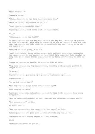 "Tsh! Pwede ba!?"
"Namakla ka noh?!"
"Ulul.. Kumain ka na nga lang dyan! Ang ingay mo.."
"Wala na to dre.. Naglilihim na satin.."
"Next time ko na sasabihin okay!?"
Napatingin ako kay Deib dahil hindi sya nagsasalita.
dO__Ob
'Nakatingin rin sya kay Max???'
Oo nakatingin nga rin sya kay Max! Tumingin ako kay Max, tumayo sya at pumunta
ng line para umorder. Maya maya pa ay pabalik na sya sa table nila dala ang tray
nya. Pagtingin ko kay Deib hindi na sya nakatingin kay Max. Tinuloy ko na rin
ang pagkain ko.
"Excited na ako sa party.." si Kim.
"Kami rin.. Hehehe! Etong pinsan mo wala pang partner, pero sa mga ikinikilos
nya ngayon tingin ko may partner na yan.. Hindi lang nagsasabi! Baka magulat na
lang kami dre si Angel Locsin ang partner mo sa Party ah!?" maingay na sabi ni
Tob.
Tumawa na lang ako sa kanila. Wala pa ring kibo si Deib.
"Wag mong sayangin ang kagwapuhan mo Lee, maraming pwedeng maging partner mo
okay?" si Kim.
"I know.."
Napahinto kami sa pag-uusap ng biglang may nagtawanan ng malakas.
"Hahahahahaha!"
"Oh my God look at her!!"
"Yan ang bagay sa kanya tutal skwater naman sya!"
Sabi nung mga students.
Pagtingin ko maraming nakapalibot na students kaya hindi ko makita kung anong
nangyayari.
"Ano na namang nangyayari?" si Tob. "Dumadami ang barumbado sa campus ahh.."
"Ano kayang meron?" si Kim.
"I don't know.."
"Wag nyo ng pansinin.. Mga nangtritrip lang yan.." si Deib.
Nakatingin pa rin ako pero puro likod ng students ang nakikita ko.
"Talagang mga wala kayong magawa no!?" may sumigaw.
dO.Ob
'Pamilyar yung boses na yun ah..'
 