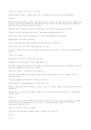 "Teka, si Parrot yun ah!?" si Deib.
Nagkatinginan kami. Tumayo agad ako at pumunta sa likod ng mga students.
dO.Ob
Nakita kong nakaupo si Max, may mga noodles sa ulo nya at tumutulo sa damit nya,
sina BJ at Michiko naman ay pinupunasan ang mukha nya. Nakikipag-away naman si
Naih sa tatlong babae. Wala si Migz.
"Excuse me!? Kasali ka ba ha!? Ang epal mo!" sabi nung babae kay Naih.
"Tanga ka ba?! Kaibigan ko yan e! Malamang ipagtatanggol ko!"
"Sana pala pati sya binuhusan mo!" sabi nung kasama nung babae.
Nagtawanan yung mga students.
"Ano ba kayo!? Ano bang ginawa nya sa inyo!?" si Michiko.
Napatingin ako kay Max, nakatungo pa rin sya.
Kinuwa ni Naih ang juice sa table at ibubuhos nya siguro sana doon sa mga babae
pero..
"Naih.." si Max.
Natigilan si Naih at tumingin kay Max.
"Igaganti kita sa mga to Max! Mga gago e!"
Kinuwa ni Max ang towel nya sa bag at pinunasan ang buhok nya. Pag-angat nya ng
ulo nya nagtama ang paningin namin.
'Are you okay?' tanong ko sa isip ko.
Wala pa ring nagbago sa facial expression nya. Tumayo sya at lumapit don sa
tatlong babae.
"Sinong nagbuhos?" tanong ni Max sa kanila.
"Ako bakit?!" nakapamewang na sabi nung isa.
"Nako.. Mataray yan si Jewel.. Hindi uubra si Taguro dyan.." bulong ng babae sa
harap ko.
Hahawiin ko na sana yung mga students sa harap ko para makasingit at malapitan
si Max pero..
dO_Ob
Hinawakan ni Max yung Jewel sa collar! Nakita ko ng malinaw ang mukha ni Jewel..
Kung hindi ako nagkakamali, anak sya ni Professor Yap. Sikat na College
Professor dito sa BIS.
"Let go of me!" sabi ni Jewel.
"Alam mo ba kung gano kainit yung itinapon mo sakin!?"
dO.Ob
d>_<b
 