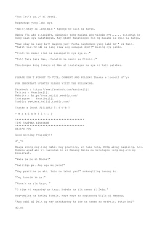 "Hon let's go.." si Jewel.
Nagdudugo yung labi nya.
"Ano!? Okay ka lang ba?!" tanong ko ulit sa kanya.
Hindi nya ako sinasagot, napansin kong masama ang tingin nya...... tinignan ko
kung saan sya nakatingin. Kay DEIB! Nakatingin rin ng masama si Deib sa kanya.
"Max okay ka lang ba?! Gagong yun! Pucha nagdudugo yung labi mo!" si Naih.
"Bakit kasi hindi na lang ikaw ang sumapak don!?" baling nya sakin.
"Hindi ko naman alam na sasampalin nya sya e.."
"Tsh! Tara tara Max.. Dadalin ka namin sa Clinic.."
Tinulungan kong tumayo si Max at inalalayan na sya ni Naih palabas.
PLEASE DON'T FORGET TO VOTE, COMMENT AND FOLLOW! Thanks a loooot! d^^,v
FOR IMPORTANT UPDATES PLEASE VISIT THE FOLLOWING:
Facebook : https://www.facebook.com/maxinejiji
Twitter : @maxinejiji
Website : http://maxinejiji.weebly.com/
Instagram : @maxinejiji
Tumblr: www.maxinejiji.tumblr.com/
Thanks a looot JIJIERAS!!! d^o^b ?
- m a x i n e j i j i ?
*******************************************
[19] CHAPTER EIGHTEEN
*******************************************
DEIB'S POV
Good morning Thursday!!
d^_^b
Maaga akong nagising dahil may practice, at take note, KUSA akong nagising. Lol.
Bumaba agad ako at naabutan ko si Manang Nelia na katatapos lang magluto ng
breakfast.
"Wala pa po si Noona?"
"Naliligo pa. Ang aga mo yata?"
"May practice po ako, luto na lahat yan?" nakangiting tanong ko.
"Oo, kumain ka na."
"Kumain na rin kayo.."
"O sige at magsabay na tayo, bababa na rin naman si Dein."
Nag-umpisa na kaming kumain. Maya maya ay nagtanong bigla si Manang.
"Ang sabi ni Dein ay may nakakaaway ka raw na naman sa eskwela, totoo ba?"
dO.ob
 