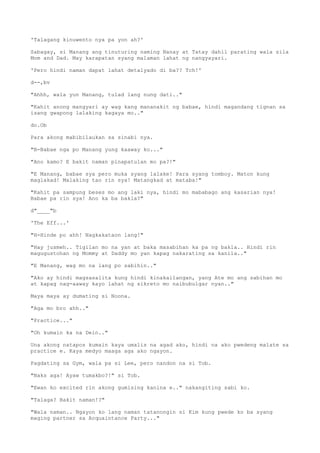 'Talagang kinuwento nya pa yon ah?'
Sabagay, si Manang ang tinuturing naming Nanay at Tatay dahil parating wala sila
Mom and Dad. May karapatan syang malaman lahat ng nangyayari.
'Pero hindi naman dapat lahat detalyado di ba?? Tch!'
d--,bv
"Ahhh, wala yun Manang, tulad lang nung dati.."
"Kahit anong mangyari ay wag kang mananakit ng babae, hindi magandang tignan sa
isang gwapong lalaking kagaya mo.."
do.Ob
Para akong mabibilaukan sa sinabi nya.
"B-Babae nga po Manang yung kaaway ko..."
"Ano kamo? E bakit naman pinapatulan mo pa?!"
"E Manang, babae sya pero muka syang lalake! Para syang tomboy. Maton kung
maglakad! Malaking tao rin sya! Matangkad at mataba!"
"Kahit pa sampung beses mo ang laki nya, hindi mo mababago ang kasarian nya!
Babae pa rin sya! Ano ka ba bakla?"
d"____"b
'The Eff...'
"H-Hinde po ahh! Nagkakataon lang!"
"Hay jusmeh.. Tigilan mo na yan at baka masabihan ka pa ng bakla.. Hindi rin
magugustohan ng Mommy at Daddy mo yan kapag nakarating sa kanila.."
"E Manang, wag mo na lang po sabihin.."
"Ako ay hindi magsasalita kung hindi kinakailangan, yang Ate mo ang sabihan mo
at kapag nag-aaway kayo lahat ng sikreto mo naibubulgar nyan.."
Maya maya ay dumating si Noona.
"Aga mo bro ahh.."
"Practice..."
"Oh kumain ka na Dein.."
Una akong natapos kumain kaya umalis na agad ako, hindi na ako pwedeng malate sa
practice e. Kaya medyo maaga aga ako ngayon.
Pagdating sa Gym, wala pa si Lee, pero nandon na si Tob.
"Naks aga! Ayaw tumakbo?!" si Tob.
"Ewan ko excited rin akong gumising kanina e.." nakangiting sabi ko.
"Talaga? Bakit naman!?"
"Wala naman.. Ngayon ko lang naman tatanongin si Kim kung pwede ko ba syang
maging partner sa Acquaintance Party..."
 