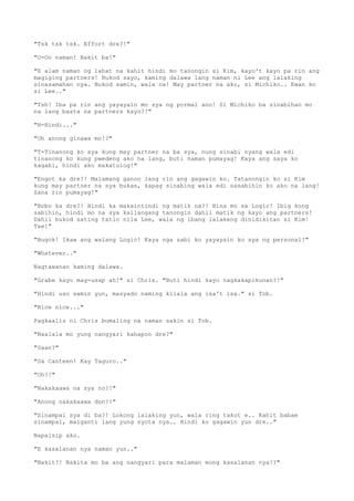 "Tsk tsk tsk. Effort dre?!"
"O-Oo naman! Bakit ba!"
"E alam naman ng lahat na kahit hindi mo tanongin si Kim, kayo't kayo pa rin ang
magiging partners! Bukod sayo, kaming dalawa lang naman ni Lee ang lalaking
sinasamahan nya. Bukod samin, wala na! May partner na ako, si Michiko.. Ewan ko
si Lee.."
"Tsh! Iba pa rin ang yayayain mo sya ng pormal ano! Si Michiko ba sinabihan mo
na lang basta na partners kayo?!"
"H-Hindi..."
"Oh anong ginawa mo!?"
"T-Tinanong ko sya kung may partner na ba sya, nung sinabi nyang wala edi
tinanong ko kung pwedeng ako na lang, buti naman pumayag! Kaya ang saya ko
kagabi, hindi ako makatulog!"
"Engot ka dre?! Malamang ganon lang rin ang gagawin ko. Tatanongin ko si Kim
kung may partner na sya bukas, kapag sinabing wala edi sasabihin ko ako na lang!
Sana rin pumayag!"
"Bobo ka dre?! Hindi ka makaintindi ng matik na?! Hina mo sa Logic! Ibig kong
sabihin, hindi mo na sya kailangang tanongin dahil matik ng kayo ang partners!
Dahil bukod sating tatlo nila Lee, wala ng ibang lalakeng dinidikitan si Kim!
Tae!"
"Bugok! Ikaw ang walang Logic! Kaya nga sabi ko yayayain ko sya ng personal!"
"Whatever.."
Nagtawanan kaming dalawa.
"Grabe kayo mag-usap ah!" si Chris. "Buti hindi kayo nagkakapikunan?!"
"Hindi uso samin yun, masyado naming kilala ang isa't isa." si Tob.
"Nice nice..."
Pagkaalis ni Chris bumaling na naman sakin si Tob.
"Naalala mo yung nangyari kahapon dre?"
"Saan?"
"Sa Canteen! Kay Taguro.."
"Oh?!"
"Nakakaawa na sya no?!"
"Anong nakakaawa don?!"
"Sinampal sya di ba?! Lokong lalaking yun, wala ring takot e.. Kahit babae
sinampal, maiganti lang yung syota nya.. Hindi ko gagawin yun dre.."
Napaisip ako.
"E kasalanan nya naman yun.."
"Bakit?! Nakita mo ba ang nangyari para malaman mong kasalanan nya!?"
 