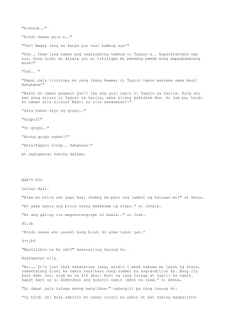 "H-Hindi.."
"Hindi naman pala e.."
"Tch! Bagay lang sa kanya yun kasi hambog sya!"
"Dre.. Ikaw lang naman ang nagsasabing hambog si Taguro e.. Napakatahimik nga
nun, kung hindi mo kilala yun at tititigan mo pwedeng pwede mong mapagkamalang
mute!"
"Tch.. "
"Dapat pala tinutropa mo yung ibang kaaway ni Taguro tapos magsama sama kayo!
Hahahaha!"
"Bakit ko naman gagawin yun!? Iba ang gulo namin ni Taguro sa kanila. Kung ano
man yung atraso ni Taguro sa kanila, wala silang pakialam don. At isa pa, hindi
ko naman sila kilala! Bakit ko sila sasamahan?!"
"Para bumuo kayo ng grupo.."
"Grupo?!"
"Oo grupo.."
"Anong grupo naman?!"
"Anti-Taguro Group.. Hahahaha!"
At nagtawanan kaming dalawa.
MAX'S POV
Social Hall.
"Alam mo bilib ako sayo kasi chubby ka pero ang lambot ng katawan mo!" si Aenna.
"At saka bakla ang bilis nyang makakuwa ng steps." si Johara.
"At ang galing rin magchoreograph ni bakla.." si Jozh.
dO.ob
'Hindi naman ako sasali kung hindi ko alam lahat yan.'
d--,bV
"Manlilibre na ba ako?" nakangiting tanong ko.
Nagtawanan sila.
"No... It's just that nakakatuwa lang, within 1 week nakuwa mo lahat ng steps,
samantalang hindi ka namin naasikaso nung summer na nag-audition ka. Busy rin
kasi kami non, alam mo na 4th year. Buti na lang talaga at napili ka namin.
Dapat kasi ay si Almendral ang kukunin namin imbes na ikaw." si Aenna.
"So dapat pala talaga akong manglibre." nakangiti pa ring tanong ko.
"Oy hindi ah! Baka sabihin mo naman inuuto ka namin at bet naming magpalibre!
 