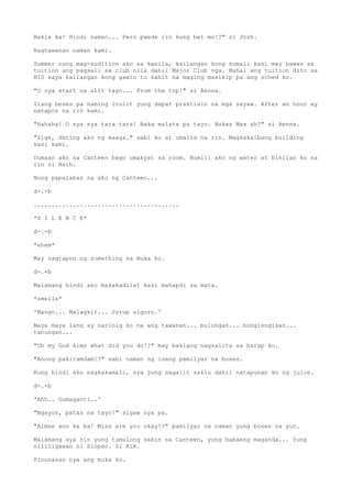 Bakla ka! Hindi naman... Pero pwede rin kung bet mo!?" si Jozh.
Nagtawanan naman kami.
Summer nung mag-audition ako sa kanila, kailangan kong sumali kasi may bawas sa
tuition ang pagsali sa club nila dahil Major Club nga. Mahal ang tuition dito sa
BIS kaya kailangan kong gawin to kahit na maging masikip pa ang sched ko.
"O sya start na ulit tayo... From the top!" si Aenna.
Ilang beses pa naming inulit yung dapat praktisin na mga sayaw. After an hour ay
natapos na rin kami.
"Hahaha! O sya sya tara tara! Baka malate pa tayo. Bukas Max ah?" si Aenna.
"Sige, dating ako ng maaga." sabi ko at umalis na rin. Magkakaibang building
kasi kami.
Dumaan ako sa Canteen bago umakyat sa room. Bumili ako ng water at binilan ko na
rin si Naih.
Nung papalabas na ako ng Canteen...
d-.-b
.........................................
*S I L E N C E*
d-.-b
*ehem*
May nagtapon ng something sa muka ko.
d-.-b
Malamang hindi ako makakadilat kasi mahapdi sa mata.
*smells*
'Mango... Malagkit... Syrup siguro.'
Maya maya lang ay narinig ko na ang tawanan... bulungan... bungisngisan...
tanungan...
"Oh my God Aimz what did you do!?" may baklang nagsalita sa harap ko.
"Anong pakiramdam!?" sabi naman ng isang pamilyar na boses.
Kung hindi ako nagkakamali, sya yung nagalit sakin dahil natapunan ko ng juice.
d-.-b
'Ahh.. Gumaganti..'
"Ngayon, patas na tayo!" sigaw nya pa.
"Aimee ano ka ba! Miss are you okay!?" pamilyar na naman yung boses na yun.
Malamang sya rin yung tumulong sakin sa Canteen, yung babaeng maganda... Yung
nililigawan ni Siopao. Si Kim.
Pinunasan nya ang muka ko.
 
