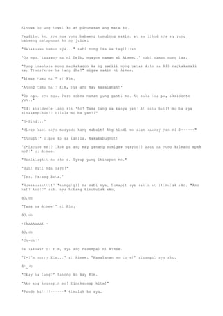 Kinuwa ko ang towel ko at pinunasan ang mata ko.
Pagdilat ko, sya nga yung babaeng tumulong sakin, at sa likod nya ay yung
babaeng natapunan ko ng juice.
"Nakakaawa naman sya..." sabi nung isa sa tagiliran.
"Oo nga, inaaway na ni Deib, ngayon naman si Aimee.." sabi naman nung isa.
"Kung inaakala mong magkakaron ka ng sarili mong batas dito sa BIS nagkakamali
ka. Transferee ka lang iha!" sigaw sakin ni Aimee.
"Aimee tama na." si Kim.
"Anong tama na!? Kim, sya ang may kasalanan!"
"Oo nga, sya nga. Pero sobra naman yung ganti mo. At saka isa pa, aksidente
yun.."
"Edi aksidente lang rin 'to! Tama lang sa kanya yan! At saka bakit mo ba sya
kinakampihan!? Kilala mo ba yan!?"
"H-Hindi.."
"Hirap kasi sayo masyado kang mabait! Ang hindi mo alam kaaway yan ni D------"
"Enough!" sigaw ko sa kanila. Nakakabugnot!
"E-Excuse me!? Ikaw pa ang may ganang sumigaw ngayon!? Asan na yung kalmado epek
mo?!" si Aimee.
"Nanlalagkit na ako e. Syrup yung itinapon mo."
"Huh! Buti nga sayo!"
"Tss. Parang bata."
"Huwaaaaaatttt?!"nanggigil na sabi nya. Lumapit sya sakin at itinulak ako. "Ano
ha!? Ano!?" sabi nya habang tinutulak ako.
dO.ob
"Tama na Aimee!" si Kim.
dO.ob
~PAAAAAAAK!~
dO.ob
'Uh-oh!'
Sa kaaawat ni Kim, sya ang nasampal ni Aimee.
"I-I'm sorry Kim..." si Aimee. "Kasalanan mo to e!" sinampal nya ako.
d>_<b
"Okay ka lang?" tanong ko kay Kim.
"Ako ang kausapin mo! Kinakausap kita!"
"Pwede ba!!!!------" tinulak ko sya.
 