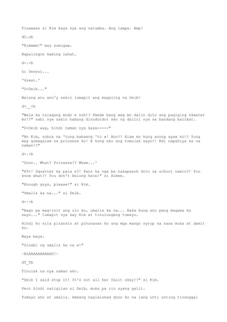 Tinamaan si Kim kaya sya ang natumba. Ang lampa. Amp!
dO.ob
"Kimmmm!" may sumigaw.
Napalingon kaming lahat.
d-.-b
Si Sensui...
'Great.'
"D-Deib..."
Walang anu ano'y sakin lumapit ang magaling na Deib!
d>__<b
"Wala ka talagang modo e noh!? Pwede bang wag mo dalin dito ang pagiging skwater
mo!?" sabi nya sakin habang dinudutdot ako ng daliri nya sa bandang balikat.
"D-Deib wag, hindi naman nya kasa-----"
"No Kim, sobra na 'tong babaeng 'to e! Ano?! Alam mo kung anong ayaw ko!? Yung
may gumagalaw sa prinsesa ko! E kung ako ang tumulak sayo?! Edi napahiya ka na
naman!?"
d-.-b
'Gooo.. What? Prinsesa?? Whew...'
"Pft! Squatter ka pala e?! Pano ka nga ba nakapasok dito sa school namin?! You
know what?! You don't belong here!" si Aimee.
"Enough guys, please!" si Kim.
"Umalis ka na..." si Deib.
d-.-b
"Bago pa mag-init ang ulo ko, umalis ka na... Baka kung ano pang magawa ko
sayo..." lumapit sya kay Kim at tinulungang tumayo.
Hindi ko sila pinansin at pinunasan ko ang mga mango syrup na nasa muka at damit
ko.
Maya maya.
"Sinabi ng umalis ka na e!"
~BLAAAAAAAAAAG!~
dT_Tb
Tinulak na nya naman ako.
"Deib I said stop it! It's not all her fault okay!?" si Kim.
Pero hindi natigilan si Deib, muka pa rin syang galit.
Tumayo ako at umalis. Habang naglalakad doon ko na lang unti unting tinanggal
 
