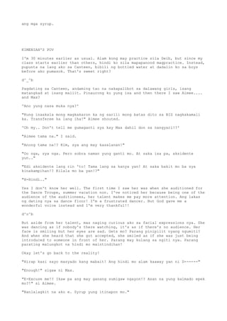 ang mga syrup.
KIMENIAH'S POV
I'm 30 minutes earlier as usual. Alam kong may practice sila Deib, but since my
class starts earlier than others, hindi ko sila mapapanood magpractice. Instead,
pupunta na lang ako sa Canteen, bibili ng bottled water at dadalin ko sa boys
before ako pumasok. That's sweet right?
d^_^b
Pagdating sa Canteen, andaming tao na nakapalibot sa dalawang girls, isang
matangkad at isang maliit. Pinaurong ko yung isa and then there I saw Aimee....
and Max?
'Ano yung nasa muka nya?'
"Kung inaakala mong magkakaron ka ng sarili mong batas dito sa BIS nagkakamali
ka. Transferee ka lang iha!" Aimee shouted.
'Oh my.. Don't tell me gumaganti sya kay Max dahil don sa nangyari!?'
"Aimee tama na." I said.
"Anong tama na!? Kim, sya ang may kasalanan!"
"Oo nga, sya nga. Pero sobra naman yung ganti mo. At saka isa pa, aksidente
yun.."
"Edi aksidente lang rin 'to! Tama lang sa kanya yan! At saka bakit mo ba sya
kinakampihan!? Kilala mo ba yan!?"
"H-Hindi.."
Yes I don't know her well. The first time I saw her was when she auditioned for
the Dance Troupe, summer vacation non. I've noticed her because being one of the
audience of the auditionees, her talent makes me pay more attention. Ang lakas
ng dating nya sa dance floor! I'm a frustrated dancer. But God gave me a
wonderful voice instead and I'm very thankful!!
d^o^b
But aside from her talent, mas naging curious ako sa facial expressions nya. She
was dancing as if nobody's there watching, it's as if there's no audience. Her
face is smiling but her eyes are sad. Gets mo? Parang pinipilit nyang ngumiti?
And when she heard that she got accepted, she smiled as if she was just being
introduced to someone in front of her. Parang may kulang sa ngiti nya. Parang
parating malungkot na hindi mo maintindihan!
Okay let's go back to the reality!
"Hirap kasi sayo masyado kang mabait! Ang hindi mo alam kaaway yan ni D------"
"Enough!" sigaw ni Max.
"E-Excuse me!? Ikaw pa ang may ganang sumigaw ngayon!? Asan na yung kalmado epek
mo?!" si Aimee.
"Nanlalagkit na ako e. Syrup yung itinapon mo."
 