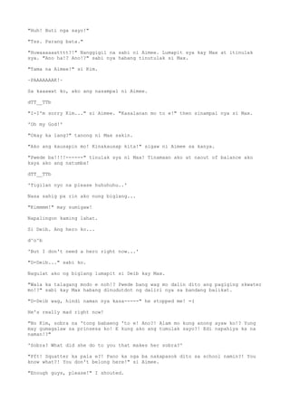 "Huh! Buti nga sayo!"
"Tss. Parang bata."
"Huwaaaaaatttt?!" Nanggigil na sabi ni Aimee. Lumapit sya kay Max at itinulak
sya. "Ano ha!? Ano!?" sabi nya habang tinutulak si Max.
"Tama na Aimee!" si Kim.
~PAAAAAAAK!~
Sa kaaawat ko, ako ang nasampal ni Aimee.
dTT__TTb
"I-I'm sorry Kim..." si Aimee. "Kasalanan mo to e!" then sinampal nya si Max.
'Oh my God!'
"Okay ka lang?" tanong ni Max sakin.
"Ako ang kausapin mo! Kinakausap kita!" sigaw ni Aimee sa kanya.
"Pwede ba!!!!------" tinulak sya ni Max! Tinamaan ako at naout of balance ako
kaya ako ang natumba!
dTT__TTb
'Tigilan nyo na please huhuhuhu..'
Nasa sahig pa rin ako nung biglang...
"Kimmmm!" may sumigaw!
Napalingon kaming lahat.
Si Deib. Ang hero ko...
d^o^b
'But I don't need a hero right now...'
"D-Deib..." sabi ko.
Nagulat ako ng biglang lumapit si Deib kay Max.
"Wala ka talagang modo e noh!? Pwede bang wag mo dalin dito ang pagiging skwater
mo!?" sabi kay Max habang dinudutdot ng daliri nya sa bandang balikat.
"D-Deib wag, hindi naman nya kasa-----" he stopped me! =(
He's really mad right now!
"No Kim, sobra na 'tong babaeng 'to e! Ano?! Alam mo kung anong ayaw ko!? Yung
may gumagalaw sa prinsesa ko! E kung ako ang tumulak sayo?! Edi napahiya ka na
naman!?"
'Sobra? What did she do to you that makes her sobra?'
"Pft! Squatter ka pala e?! Pano ka nga ba nakapasok dito sa school namin?! You
know what?! You don't belong here!" si Aimee.
"Enough guys, please!" I shouted.
 