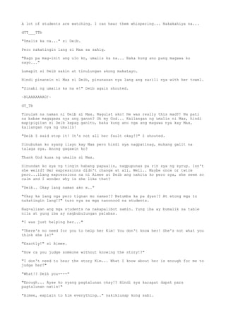 A lot of students are watching. I can hear them whispering... Nakakahiya na...
dTT___TTb
"Umalis ka na..." si Deib.
Pero nakatingin lang si Max sa sahig.
"Bago pa mag-init ang ulo ko, umalis ka na... Baka kung ano pang magawa ko
sayo..."
Lumapit si Deib sakin at tinulungan akong makatayo.
Hindi pinansin ni Max si Deib, pinunasan nya lang ang sarili nya with her towel.
"Sinabi ng umalis ka na e!" Deib again shouted.
~BLAAAAAAAG!~
dT_Tb
Tinulak na naman ni Deib si Max. Nagulat ako! He was really this mad?! Na pati
sa babae magagawa nya ang ganon? Oh my God... Kailangan ng umalis ni Max, hindi
mapipigilan si Deib kapag ganito, baka kung ano nga ang magawa nya kay Max,
kailangan nya ng umalis!
"Deib I said stop it! It's not all her fault okay!?" I shouted.
Sinubukan ko syang ilayo kay Max pero hindi sya nagpatinag, mukang galit na
talaga sya. Anong gagawin ko?
Thank God kusa ng umalis si Max.
Sinundan ko sya ng tingin habang papaalis, nagpupunas pa rin sya ng syrup. Isn't
she weird? Her expressions didn't change at all. Well.. Maybe once or twice
pero...ilang expressions na ni Aimee at Deib ang nakita ko pero sya, she seem so
calm and I wonder why is she like that?
"Deib.. Okay lang naman ako e.."
"Okay ka lang nga pero tignan mo naman!? Natumba ka pa dyan!? At etong mga to
nakatingin lang!?" turo nya sa mga nanonood na students.
Nag-alisan ang mga students na nakapalibot samin. Yung iba ay bumalik sa table
nila at yung iba ay nagbubulungan palabas.
"I was just helping her..."
"There's no need for you to help her Kim! You don't know her! She's not what you
think she is!"
"Exactly!" si Aimee.
"How ca you judge someone without knowing the story!?"
"I don't need to hear the story Kim... What I know about her is enough for me to
judge her!"
"What!? Deib you----"
"Enough... Ayaw ko syang pagtalunan okay!? Hindi sya karapat dapat para
pagtalunan natin!"
"Aimee, explain to him everything.." nakikiusap kong sabi.
 