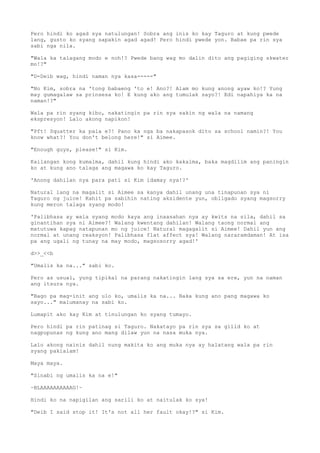 Pero hindi ko agad sya natulungan! Sobra ang inis ko kay Taguro at kung pwede
lang, gusto ko syang sapakin agad agad! Pero hindi pwede yon. Babae pa rin sya
sabi nga nila.
"Wala ka talagang modo e noh!? Pwede bang wag mo dalin dito ang pagiging skwater
mo!?"
"D-Deib wag, hindi naman nya kasa-----"
"No Kim, sobra na 'tong babaeng 'to e! Ano?! Alam mo kung anong ayaw ko!? Yung
may gumagalaw sa prinsesa ko! E kung ako ang tumulak sayo?! Edi napahiya ka na
naman!?"
Wala pa rin syang kibo, nakatingin pa rin sya sakin ng wala na namang
ekspresyon! Lalo akong napikon!
"Pft! Squatter ka pala e?! Pano ka nga ba nakapasok dito sa school namin?! You
know what?! You don't belong here!" si Aimee.
"Enough guys, please!" si Kim.
Kailangan kong kumalma, dahil kung hindi ako kakalma, baka magdilim ang paningin
ko at kung ano talaga ang magawa ko kay Taguro.
'Anong dahilan nya para pati si Kim idamay nya!?'
Natural lang na magalit si Aimee sa kanya dahil unang una tinapunan sya ni
Taguro ng juice! Kahit pa sabihin nating aksidente yun, obligado syang magsorry
kung meron talaga syang modo!
'Palibhasa ay wala syang modo kaya ang inaasahan nya ay kwits na sila, dahil sa
ginantihan sya ni Aimee?! Walang kwentang dahilan! Walang taong normal ang
matutuwa kapag natapunan mo ng juice! Natural magagalit si Aimee! Dahil yun ang
normal at unang reaksyon! Palibhasa flat affect sya! Walang nararamdaman! At isa
pa ang ugali ng tunay na may modo, magsosorry agad!'
d>>_<<b
"Umalis ka na..." sabi ko.
Pero as usual, yung tipikal na parang nakatingin lang sya sa ere, yun na naman
ang itsura nya.
"Bago pa mag-init ang ulo ko, umalis ka na... Baka kung ano pang magawa ko
sayo..." malumanay na sabi ko.
Lumapit ako kay Kim at tinulungan ko syang tumayo.
Pero hindi pa rin patinag si Taguro. Nakatayo pa rin sya sa gilid ko at
nagpupunas ng kung ano mang dilaw yun na nasa muka nya.
Lalo akong nainis dahil nung makita ko ang muka nya ay halatang wala pa rin
syang pakialam!
Maya maya.
"Sinabi ng umalis ka na e!"
~BLAAAAAAAAAAG!~
Hindi ko na napigilan ang sarili ko at naitulak ko sya!
"Deib I said stop it! It's not all her fault okay!?" si Kim.
 