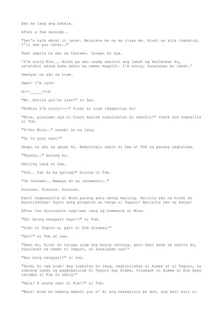 Ako na lang ang bahala.
After a few seconds..
"Let's talk about it later. Malelate ka na sa class mo. Hindi na kita ihahatid,
I'll see you later.."
Then umalis na ako sa Canteen. Iniwan ko sya.
'I'm sorry Kim... Hindi pa ako ready sabihin ang lahat ng kalokohan ko,
natatakot akong baka sakin ka naman magalit. I'm sorry, kasalanan ko lahat.'
Umakyat na ako sa room.
Damn! I'm late!
d>>>_____<<<b
"Mr. Enrile you're late!" si Lec.
"M-Miss I'm sorry----" hindi ko alam idadahilan ko!
"Miss, pinaiwan sya ni Coach kanina nakalimutan ko sabihin!" thank God nagsalita
si Tob.
"Y-Yes Miss.." nasabi ko na lang.
"Go to your seat!"
Umupo na ako sa upuan ko. Nakatingin sakin si Lee at Tob na parang nagtataka.
"Thanks.." bulong ko.
Umiling lang si Lee.
"Tsk.. San ka ba galing?" bulong ni Tob.
"Sa Canteen.. Mamaya ko na ikukwento.."
Discuss. Discuss. Discuss.
Kahit nagsasalita si Miss parang wala akong marinig. Naiinis ako na hindi ko
maintindihan! Gusto kong pingutin sa tenga si Taguro! Naiirita ako sa kanya!
After the discussion nag-iwan lang ng homework si Miss.
"Oh! Anong nangyari sayo!?" si Tob.
"Loko si Taguro e, pati si Kim dinamay!"
"Ha?!" si Tob at Lee.
"Ewan ko, hindi ko talaga alam ang buong istorya, pero kasi base sa nakita ko,
kasalanan na naman ni Taguro, oo kasalanan nya!"
"Ano bang nangyari?" si Lee.
"Hindi ko nga alam! Ang inabutan ko lang, nagtutulakan si Aimee at si Taguro, sa
sobrang lakas ng pagkakatulak ni Taguro kay Aimee, tinamaan ni Aimee si Kim kaya
natumba si Kim sa sahig!"
"Hala! E anong sabi ni Kim!?" si Tob.
"Wala! Alam mo namang mabait yun e! At ang nakakainis pa don, ang bait bait ni
 