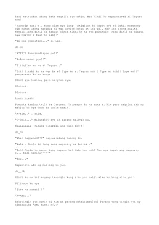kasi natatakot akong baka magalit sya sakin. Mas hindi ko mapapatawad si Taguro
non!
'Badtrip kasi e.. Kung alam nya lang! Titigilan ko dapat sya e! Dahil marunong
rin naman akong makinig sa mga advice sakin at isa pa.. may isa akong salita!
Nawala lang dahil sa kanya! Dapat hindi ko na sya papansin! Pero dahil sa ginawa
nya ngayon!? Ewan ko lang!'
"In one condition..." si Lee.
dO.ob
'WTF??? Kumokondisyon pa!?'
"A-Ano naman yon?!"
"Titigilan mo na si Taguro.."
"Tch! Sinabi ko na nga ba e! Type mo si Taguro noh!? Type mo noh!? Type mo!?"
pang-aasar ko sa kanya.
Hindi sya kumibo, pero seryoso sya.
Discuss.
Discuss.
Lunch break.
Pumunta kaming tatlo sa Canteen. Tatawagan ko na sana si Kim pero nagulat ako ng
makita ko sya doon sa table namin.
"K-Kim.." I said.
"D-Deib..." malungkot sya at parang naiiyak pa.
Waaaaaaaaa! Parang pinipiga ang puso ko!!!!
d>_<b
"What happened???" nag-aalalang tanong ko.
"Wala.. Gusto ko lang sana magsorry sa kanina.."
"Tch! Akala ko naman kung napano ka! Wala yun noh! Ako nga dapat ang magsorry
e... Kasi kanina-----"
"Tss..."
Napahinto ako ng marinig ko yun.
d>__<b
Hindi ko na kailangang tanongin kung sino yun dahil alam ko kung sino yon!
Nilingon ko sya.
"Ikaw na naman?!!"
"M-Max..."
Nakatingin sya samin ni Kim na parang nakakainsulto! Parang yung tingin nya ay
sinasabing 'ANG KORNI NYO!'
 