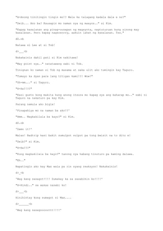 "A-Anong tinitingin tingin mo!? Wala ka talagang kadala dala e no?"
"Deib... Ano ba? Kausapin mo naman sya ng maayos.." si Kim.
"Kapag kasalanan ang pinag-uusapan ng magsyota, nagtuturuan kung sinong may
kasalanan. Pero kapag nagsosorry, aakuin lahat ng kasalanan. Tss."
dO.ob
Natawa si Lee at si Tob!
d>___<b
Nakakainis dahil pati si Kim nakitawa!
"May point sya.." natatawang sabi ni Tob.
Tinignan ko naman si Tob ng masama at saka ulit ako tumingin kay Taguro.
"Tumayo ka dyan para lang titigan kami!?! Wow!"
"Uh-mm..." si Taguro.
"H-Ha?!??"
"Kasi gusto kong makita kung anong itsura mo kapag sya ang kaharap mo.." sabi ni
Taguro na nakaturo pa kay Kim.
Parang namula ako bigla!
'Pinapahiya mo na naman ba ako!?'
"Hmm.. Magkakilala ba kayo?" si Kim.
dO.ob
'Damn it!'
Malas! Badtrip kasi bakit sumulpot sulpot pa tong bwisit na to dito e!
"Deib?" si Kim.
"H-Ha???"
"Kung magkakilala ba kayo?" tanong nya habang tinuturo pa kaming dalawa.
"Eh.."
Napatingin ako kay Max wala pa rin syang reaksyon! Nakakainis!
d>_<b
'Wag kang sasagot!!!! Sumakay ka sa sasabihin ko!!!!'
"H-Hindi.." sa wakas nasabi ko!
d>___<b
Hinihintay kong sumagot si Max....
d>______<b
'Wag kang sasagooooottt!!!!'
 