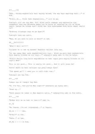 d>>____<<b
"Ahh.. Parang magkakilala kasi kayong dalawa, the way kayo mag-usap kasi..." si
Kim.
"H-Hin..di... Hindi kami magkakilala..." ulit ko pa.
Tumingin ulit ako kay Max. Tch! Hindi parin nagbago ang expression nya,
nakapasok lang ang dalawang kamay nya sa bulsa at nakatayo pa rin sa harap
namin. Ganyan ba talaga sya?! Hindi man lang makaramdam kung kelan dapat umalis
na?!
"A-Anong itinatayo tayo mo pa dyan!?"
Tumingin lang sya sakin.
"Max, do you want to join us here?" si Lee.
dO___Ob????????
'What!? Hell no!!!!'
Tinignan ko si Lee ng masama! Nagkibit balikat lang sya.
"Oo nga naman Max, para magkakilakilala tayo.. Hindi pa pala kayo magkakilala.
Para maging friends na rin tayo..." nakangiti pang sabi ni Kim sa kanya.
'Kim??? Kanina lang halos magrambulan na kami tapos para maging friends na rin
tayo!? Wow!'
This is not good... This is really not good... And it will never be!
Peste! Bakit ba kasi naisipan nya pang tumayo dyan!
'Tob speak up!!! I need you to talk right now..'
Tumingin ako kay Tob.
d>>___<<b
Tumayo sya at lumapit kay Max.
"Hi I'm Tob.. And you're Max right??" nakangiti pa nyang sabi.
'Anak ng...'
"Deib yayain mo naman si Max magjoin satin.." nakangiting sabi ni Kim sakin.
d>>____<<b
"M-Max dito ka sa tabi ni Lee----" sabi ko.
d-_-b
"No thanks. I'm not interested..." si Taguro.
dO.ob < - - - Ako.
"H-Ha??" si Tob.
"Haha.." si Lee.
dT_Tb < - - - Si Kim.
 