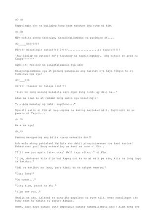 dO.ob
Napatingin ako sa building kung saan nandoon ang room ni Kim.
do.Ob
May nakita akong nakatayo, nakapangalumbaba sa pasimano at....
dO_____Ob??????
WTF??? Nakatingin samin!?!?!??!!?...................si Taguro!!!!!
'Ang kislap ng watawat mo'y tagumpay na nagniningning.. Ang bituin at araw na
kanya------'
Damn it! Feeling ko pinagtatawanan nya ako!
Nakapangalumbaba sya at parang gumagalaw ang balikat nya kaya tingin ko ay
tumatawa nga sya!
d>>___<<b
Grrrr! Inaasar mo talaga ako!!!!
'Wish mo lang walang makakita sayo dyan kung hindi ay dali ka..'
Alam na alam ko at ramdam kong samin sya nakatingin!
"....Ang mamatay ng dahil sayooooo..."
Ngumiti sakin si Kim at nag-umpisa na kaming maglakad ulit. Pagtingin ko sa
pwesto ni Taguro...
do.Ob
Wala na sya!
d>_<b
Panong nangyaring ang bilis nyang nakaalis don?!
Ahh wala akong pakialam! Naiinis ako dahil pinagtatawanan nya kami kanina!
Kabastusan yon! Nang makarating na kami sa room ni Kim..
"I'll see you again later okay? Mall tayo after.." si Kim.
"Sige, dadaanan kita dito ha? Kapag out ka na at wala pa ako, kita na lang tayo
sa Batibot."
"Edi sa Batibot na lang, para hindi ka na aakyat mamaya."
"Okay lang?"
"Oo naman..."
"Okay sige, pasok na ako."
"Sige see you.."
Umalis na ako. Lalakad na sana ako papalayo sa room nila, pero napalingon ako
kung saan ko nakita si Taguro kanina.
Hmmm. Saan kaya sumuot yun? Imposible namang namamalikmata ako!? Alam kong sya
 