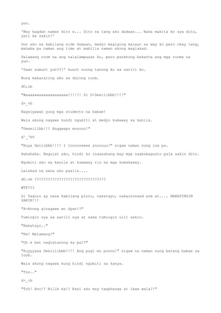 yon.
'May hagdan naman dito e... Dito na lang ako dadaan... Baka makita ko sya dito,
yari ka sakin!'
Don ako sa kabilang side dumaan, medyo magiging malayo sa way ko pero okay lang,
mahaba pa naman ang time at mabilis naman akong maglakad.
Dalawang room na ang nalalampasan ko, pero parehong bakante ang mga rooms na
yun.
'Saan sumuot yun???' kunot noong tanong ko sa sarili ko.
Nung makarating ako sa dulong room.
dO,ob
"Waaaaaaaaaaaaaaaaaaa!!!!!! Si D-Deeiiibbb!!!!"
d>_<b
Nagsigawan yung mga students na babae!
Wala akong nagawa kundi ngumiti at medyo kumaway sa kanila.
"Deeeiiibb!!! Anggwapo mooooo!"
d^_^bV
"Kuya Deiiibbb!!!! I looooveeee yooouuu!" sigaw naman nung isa pa.
Hahahaha. Nagulat ako, hindi ko inaasahang may mga nagkakagusto pala sakin dito.
Ngumiti ako sa kanila at kumaway rin sa mga kumakaway.
Lalakad na sana ako paalis....
dO.ob ????????????????????????????????
WTF???
Si Taguro ay nasa kabilang pinto, nakatayo, nakacrossed arm at.... NAKATINGIN
SAKIN!!!
"A-Anong ginagawa mo dyan!?"
Tumingin sya sa sarili nya at saka tumingin ulit sakin.
"Nakatayo.."
"Ha! Malamang!"
"Oh e bat nagtatanong ka pa??"
"Kuyyyaaa Deeiiiibbb!!!! Ang pogi mo poooo!" sigaw na naman nung batang babae sa
loob.
Wala akong nagawa kung hindi ngumiti sa kanya.
"Tss.."
d>_<b
"Tch! Ano!? Bilib ka!? Kasi ako may tagahanga at ikaw wala?!"
 