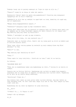 Tumango tango sya at parang sumenyas na 'sige na sige na alis na..'
"Taguro!" sigaw ko sa kanya at saka ako umalis.
Nakakainis! Malas! Bakit ba ganon ang pagkakataon!? Parating ang nangyayari
napapahiya ako sa huli!? Badtrip!
Pagkabalik ko kila Lee ay umakyat na agad kami sa room, dumating rin agad ang
Lec at nagdiscuss.
"Maaga akong magpapadismiss ngayon.."
"Yeeeesss!" masayang sigaw ng mga classmates namin.
"Anong yes?! Mag-iiwan ako ng seatwork at pupunta kayo sa Library para gawin yun
at ipapasa nyo sa Class President ngayon rin dahil kukunin ko rin ngayon yan!
May meeting lang ang lahat ng Faculties!"
"Ahhhh.." malungkot na sabi ng mga students.
"Okay write this down, ito ang seatwork nyo.."
Dumerecho kami sa Canteen after. Bumili ako ng isang pack ng stick na bubble gum
at bottled mineral water.
"Ayos lang, after nating gumawa ng seatwork ay wala namang klase kay Miss
Abraham." si Tob.
"Bakit?" si Lee.
"May meeting nga! Nakikinig ka ba?!"
"Okay.."
"Teka tapon ko lang tong bote.. Sunod ako sa taas." sabi ko sa kanila.
Sa Library.
*BULUNGAN MODE ON!*
"Teka ako na maghahanap naman ang maghahanap ng libro.." bulong ko sa kanila at
tumayo.
Pumunta ako sa History Section. Naghahanap ako ng book na pwede kong magamit,
nagsimula ako sa unang dulo at papunta sa kabilang dulo ng book shelf. Pagdating
ko sa dulo ay ay nakita akong nakatungo.
'Natutulog?! Tigas ah..'
Ang Library kasi namin ay nasa gitna lahat ng book shelves. Ang mga tables ay
nasa dalawang side. Sa left side kami umupo nila Lee at Tob. Pero ngayon ay nasa
right side ako.
Naghahanap ako ng libro ng mapansin ko yung natutulog.
dO___Ob???
'T-Teka!? Si.... Si Taguro to ah!'
Lumapit ako ng bahagya.
d>_<b
 